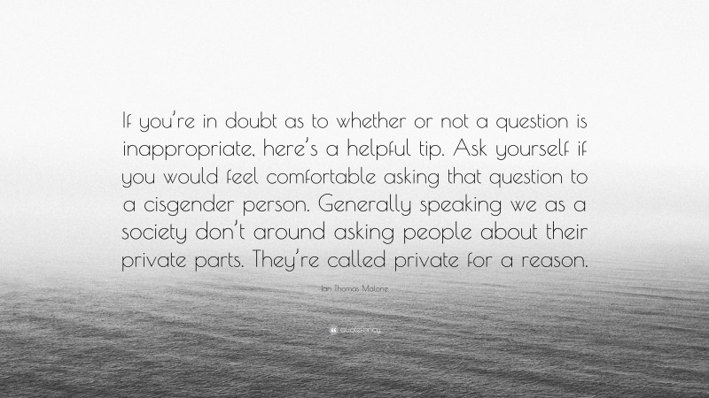 Ian Thomas Malone Quote: “If you’re in doubt as to whether or not a question is inappropriate, here’s a helpful tip. Ask yourself if you would feel comfortable asking that question to a cisgender person. Generally speaking we as a society don’t around asking people about their private parts. They’re called private for a reason.”