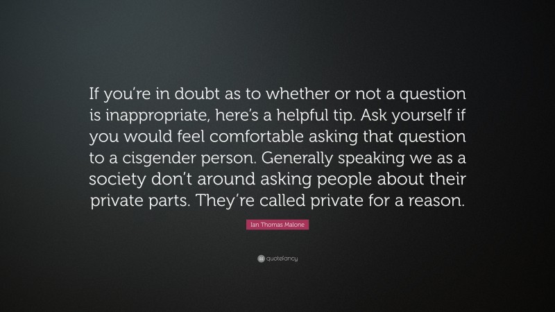 Ian Thomas Malone Quote: “If you’re in doubt as to whether or not a question is inappropriate, here’s a helpful tip. Ask yourself if you would feel comfortable asking that question to a cisgender person. Generally speaking we as a society don’t around asking people about their private parts. They’re called private for a reason.”