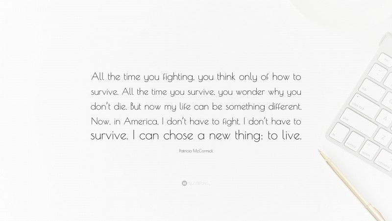 Patricia McCormick Quote: “All the time you fighting, you think only of how to survive. All the time you survive, you wonder why you don’t die. But now my life can be something different. Now, in America, I don’t have to fight. I don’t have to survive. I can chose a new thing: to live.”
