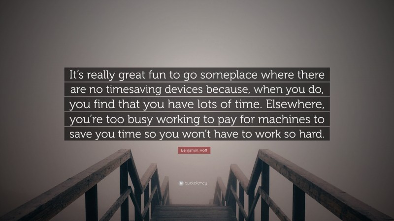 Benjamin Hoff Quote: “It’s really great fun to go someplace where there are no timesaving devices because, when you do, you find that you have lots of time. Elsewhere, you’re too busy working to pay for machines to save you time so you won’t have to work so hard.”