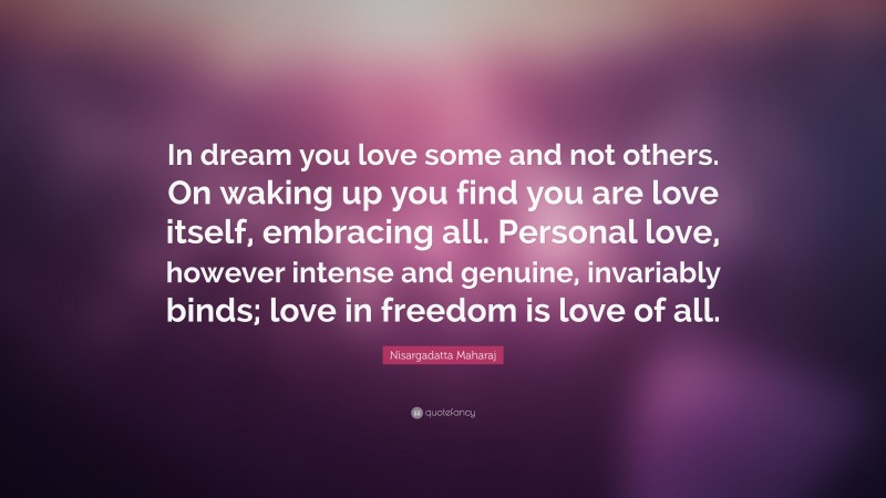 Nisargadatta Maharaj Quote: “In dream you love some and not others. On waking up you find you are love itself, embracing all. Personal love, however intense and genuine, invariably binds; love in freedom is love of all.”
