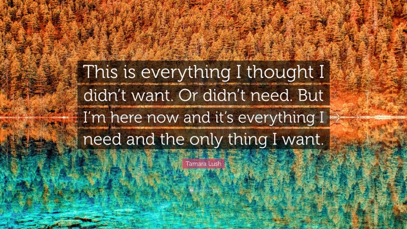 Tamara Lush Quote: “This is everything I thought I didn’t want. Or didn’t need. But I’m here now and it’s everything I need and the only thing I want.”