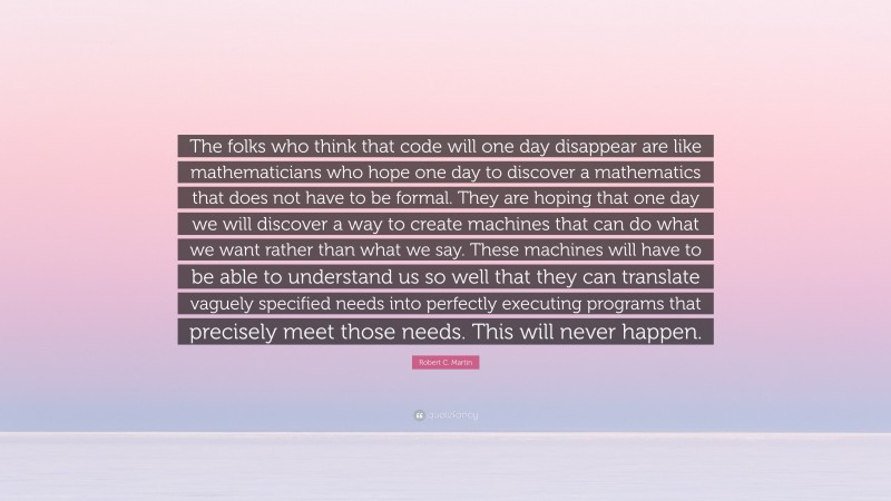 Robert C. Martin Quote: “The folks who think that code will one day disappear are like mathematicians who hope one day to discover a mathematics that does not have to be formal. They are hoping that one day we will discover a way to create machines that can do what we want rather than what we say. These machines will have to be able to understand us so well that they can translate vaguely specified needs into perfectly executing programs that precisely meet those needs. This will never happen.”