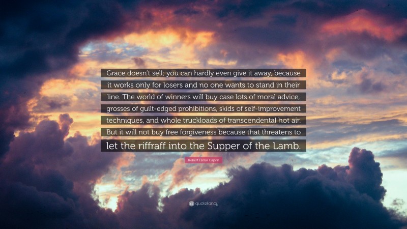 Robert Farrar Capon Quote: “Grace doesn’t sell; you can hardly even give it away, because it works only for losers and no one wants to stand in their line. The world of winners will buy case lots of moral advice, grosses of guilt-edged prohibitions, skids of self-improvement techniques, and whole truckloads of transcendental hot air. But it will not buy free forgiveness because that threatens to let the riffraff into the Supper of the Lamb.”