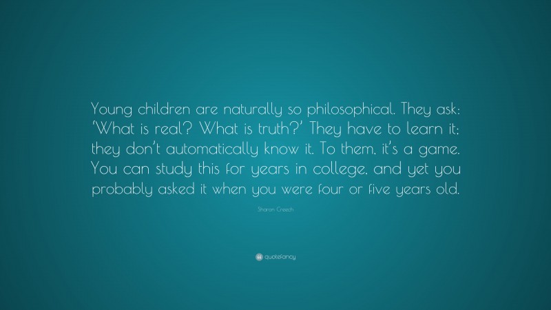 Sharon Creech Quote: “Young children are naturally so philosophical. They ask: ‘What is real? What is truth?’ They have to learn it; they don’t automatically know it. To them, it’s a game. You can study this for years in college, and yet you probably asked it when you were four or five years old.”