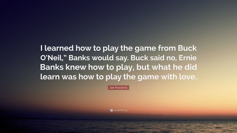 Joe Posnanski Quote: “I learned how to play the game from Buck O’Neil,” Banks would say. Buck said no, Ernie Banks knew how to play, but what he did learn was how to play the game with love.”