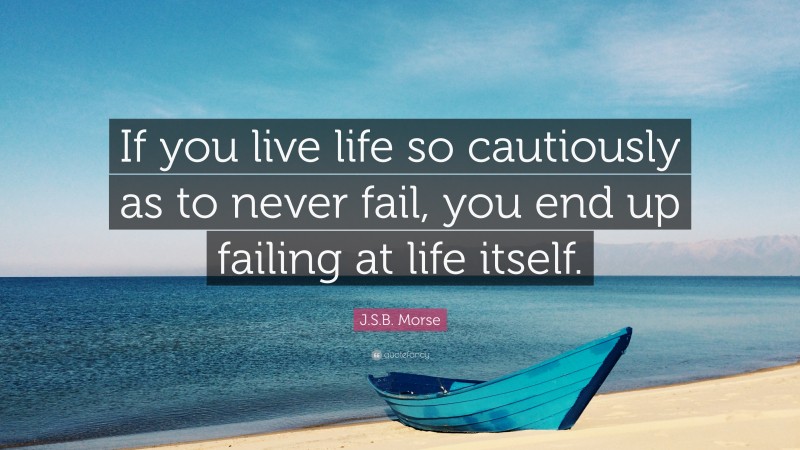 J.S.B. Morse Quote: “If you live life so cautiously as to never fail, you end up failing at life itself.”