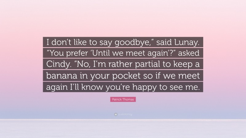 Patrick Thomas Quote: “I don’t like to say goodbye,” said Lunay. “You prefer ‘Until we meet again’?” asked Cindy. “No, I’m rather partial to keep a banana in your pocket so if we meet again I’ll know you’re happy to see me.”