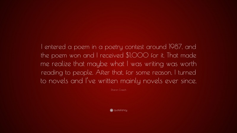 Sharon Creech Quote: “I entered a poem in a poetry contest around 1987, and the poem won and I received $1,000 for it. That made me realize that maybe what I was writing was worth reading to people. After that, for some reason, I turned to novels and I’ve written mainly novels ever since.”