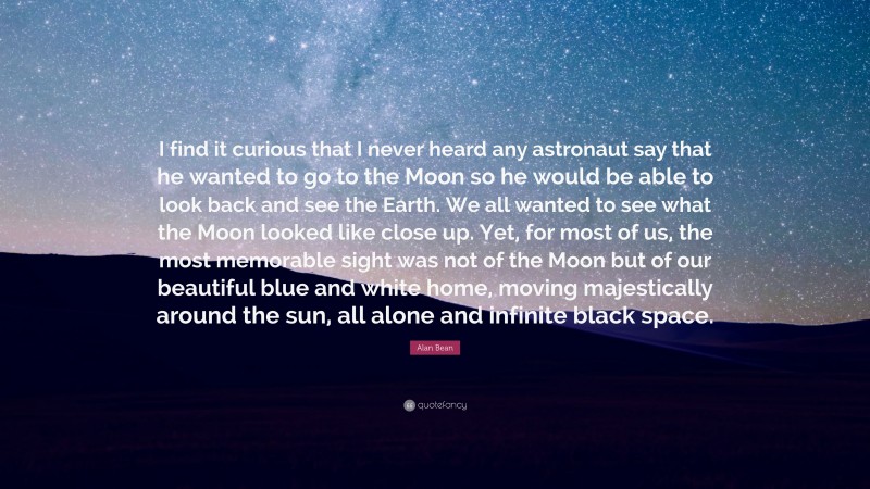 Alan Bean Quote: “I find it curious that I never heard any astronaut say that he wanted to go to the Moon so he would be able to look back and see the Earth. We all wanted to see what the Moon looked like close up. Yet, for most of us, the most memorable sight was not of the Moon but of our beautiful blue and white home, moving majestically around the sun, all alone and infinite black space.”