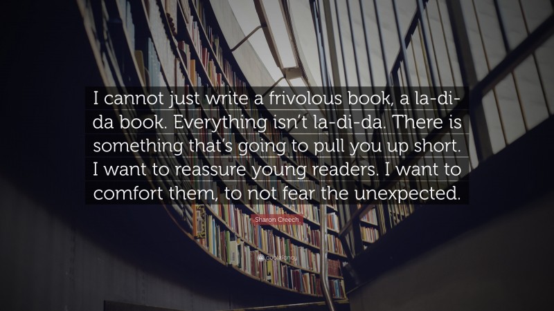 Sharon Creech Quote: “I cannot just write a frivolous book, a la-di-da book. Everything isn’t la-di-da. There is something that’s going to pull you up short. I want to reassure young readers. I want to comfort them, to not fear the unexpected.”