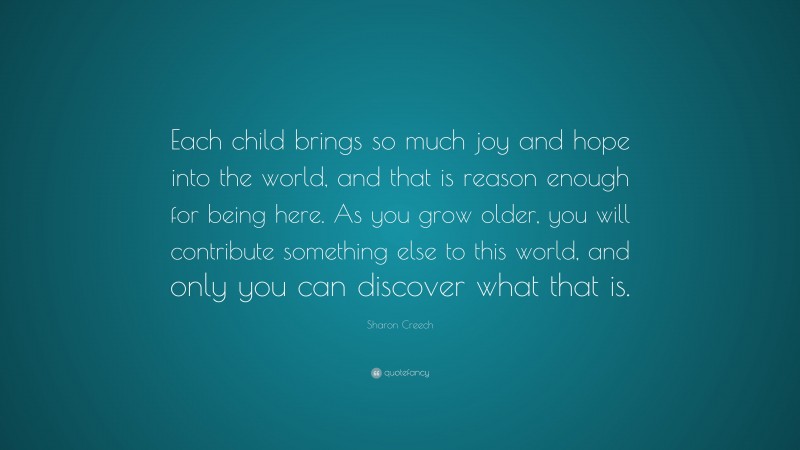 Sharon Creech Quote: “Each child brings so much joy and hope into the world, and that is reason enough for being here. As you grow older, you will contribute something else to this world, and only you can discover what that is.”