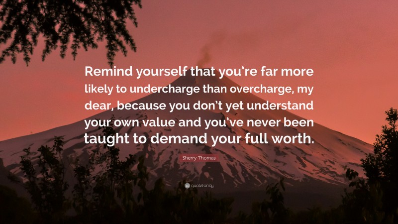 Sherry Thomas Quote: “Remind yourself that you’re far more likely to undercharge than overcharge, my dear, because you don’t yet understand your own value and you’ve never been taught to demand your full worth.”