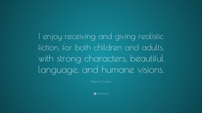 Sharon Creech Quote: “I enjoy receiving and giving realistic fiction, for both children and adults, with strong characters, beautiful language, and humane visions.”
