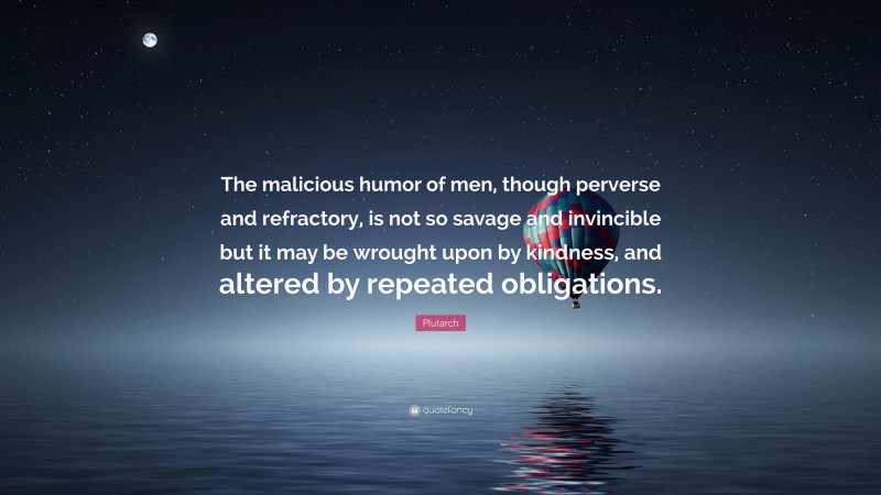 Plutarch Quote: “The malicious humor of men, though perverse and refractory, is not so savage and invincible but it may be wrought upon by kindness, and altered by repeated obligations.”