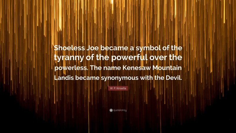 W. P. Kinsella Quote: “Shoeless Joe became a symbol of the tyranny of the powerful over the powerless. The name Kenesaw Mountain Landis became synonymous with the Devil.”