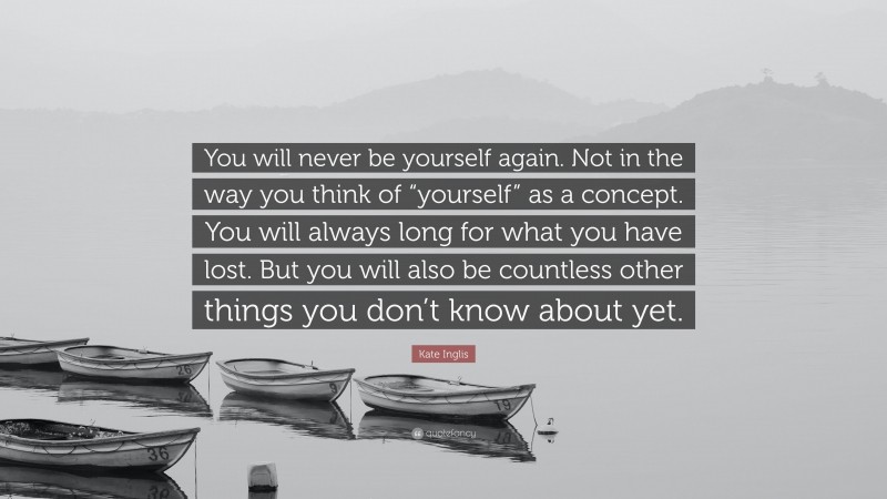 Kate Inglis Quote: “You will never be yourself again. Not in the way you think of “yourself” as a concept. You will always long for what you have lost. But you will also be countless other things you don’t know about yet.”