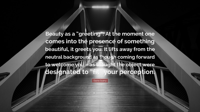 Elaine Scarry Quote: “Beauty as a “greeting”. At the moment one comes into the presence of something beautiful, it greets you. It lifts away from the neutral background as though coming forward to welcome you – as thought the object were designated to “fit” your perception.”