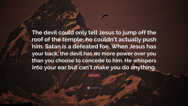 Levi Lusko Quote: “The devil could only tell Jesus to jump off the roof of the temple; he couldn’t actually push him. Satan is a defeated foe. When Jesus has your back, the devil has no more power over you than you choose to concede to him. He whispers into your ear but can’t make you do anything.”