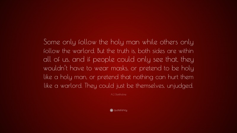 A.J. Darkholme Quote: “Some only follow the holy man while others only follow the warlord. But the truth is, both sides are within all of us, and if people could only see that, they wouldn’t have to wear masks, or pretend to be holy like a holy man, or pretend that nothing can hurt them like a warlord. They could just be themselves, unjudged.”