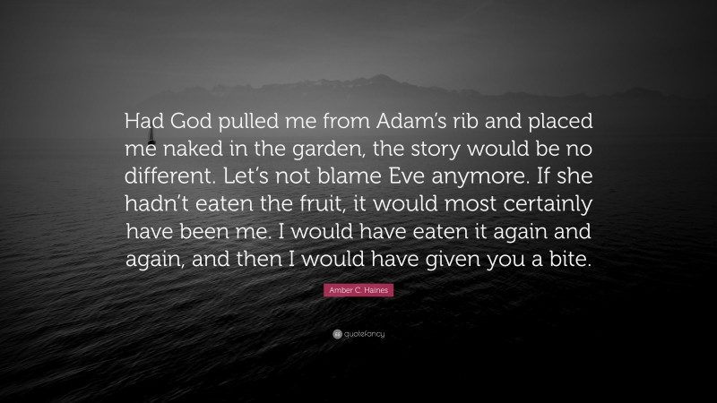 Amber C. Haines Quote: “Had God pulled me from Adam’s rib and placed me naked in the garden, the story would be no different. Let’s not blame Eve anymore. If she hadn’t eaten the fruit, it would most certainly have been me. I would have eaten it again and again, and then I would have given you a bite.”