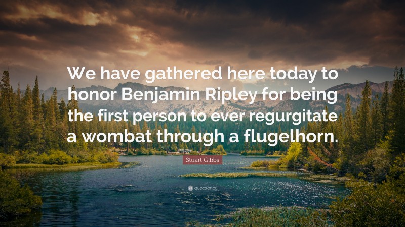 Stuart Gibbs Quote: “We have gathered here today to honor Benjamin Ripley for being the first person to ever regurgitate a wombat through a flugelhorn.”