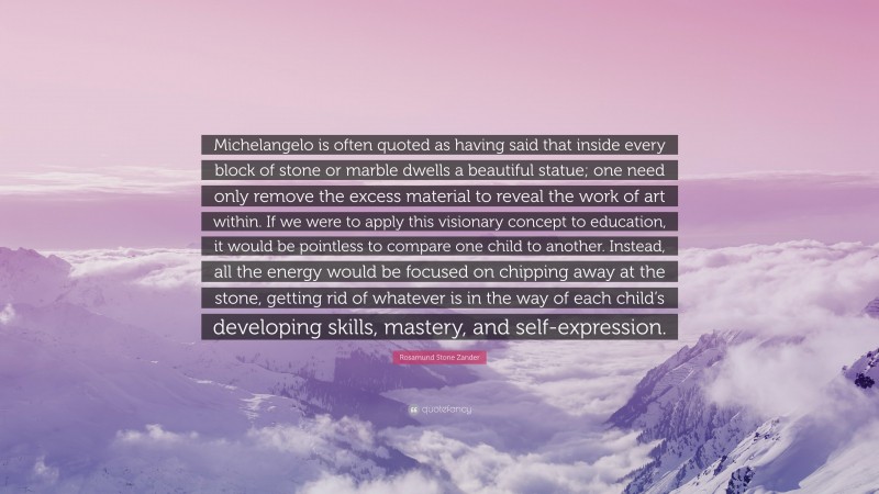 Rosamund Stone Zander Quote: “Michelangelo is often quoted as having said that inside every block of stone or marble dwells a beautiful statue; one need only remove the excess material to reveal the work of art within. If we were to apply this visionary concept to education, it would be pointless to compare one child to another. Instead, all the energy would be focused on chipping away at the stone, getting rid of whatever is in the way of each child’s developing skills, mastery, and self-expression.”