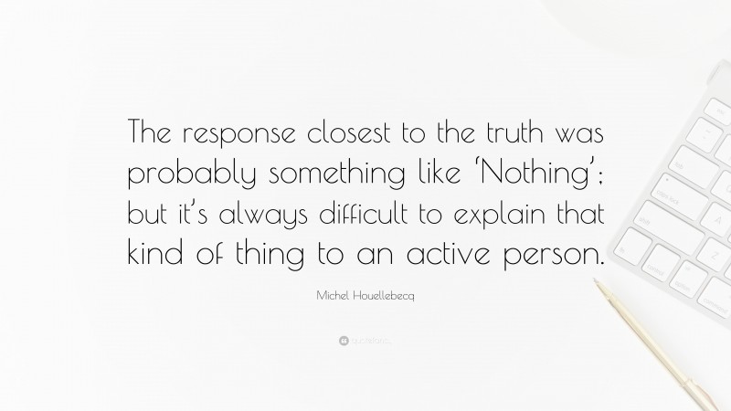 Michel Houellebecq Quote: “The response closest to the truth was probably something like ‘Nothing’; but it’s always difficult to explain that kind of thing to an active person.”