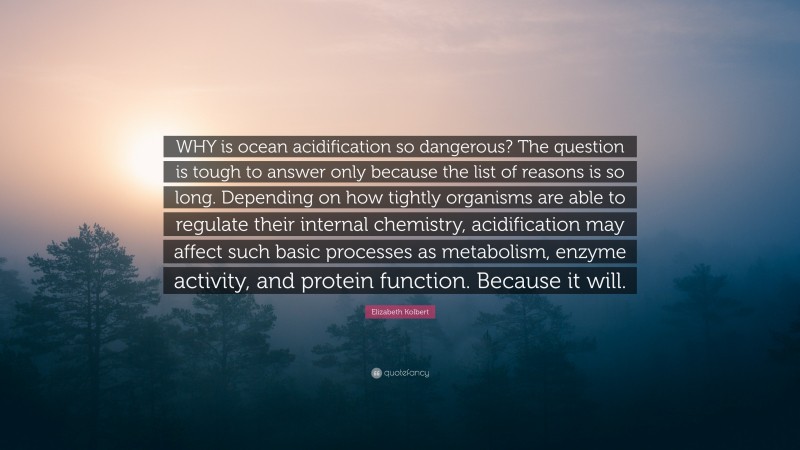 Elizabeth Kolbert Quote: “WHY is ocean acidification so dangerous? The question is tough to answer only because the list of reasons is so long. Depending on how tightly organisms are able to regulate their internal chemistry, acidification may affect such basic processes as metabolism, enzyme activity, and protein function. Because it will.”