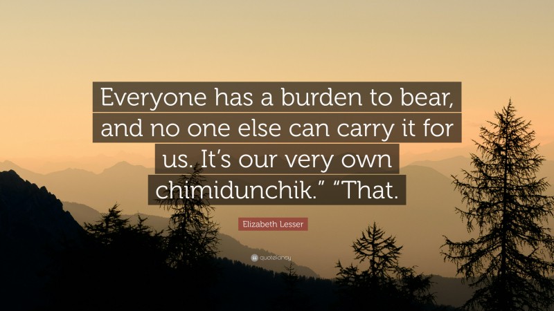 Elizabeth Lesser Quote: “Everyone has a burden to bear, and no one else can carry it for us. It’s our very own chimidunchik.” “That.”