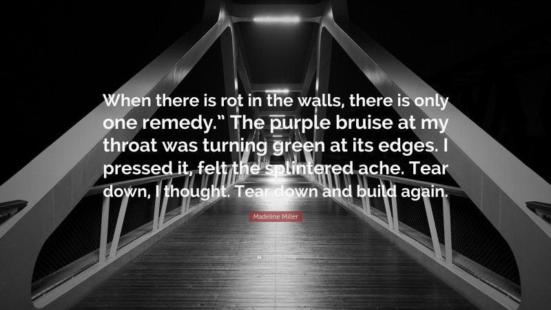 Madeline Miller Quote: “When there is rot in the walls, there is only one remedy.” The purple bruise at my throat was turning green at its edges. I pressed it, felt the splintered ache. Tear down, I thought. Tear down and build again.”
