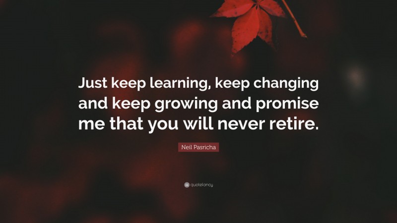 Neil Pasricha Quote: “Just keep learning, keep changing and keep growing and promise me that you will never retire.”