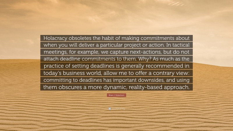 Brian J. Robertson Quote: “Holacracy obsoletes the habit of making commitments about when you will deliver a particular project or action. In tactical meetings, for example, we capture next-actions, but do not attach deadline commitments to them. Why? As much as the practice of setting deadlines is generally recommended in today’s business world, allow me to offer a contrary view: committing to deadlines has important downsides, and using them obscures a more dynamic, reality-based approach.”