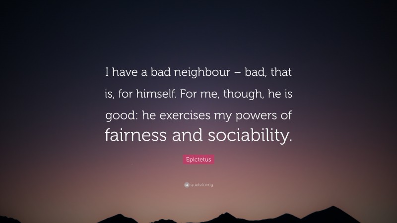 Epictetus Quote: “I have a bad neighbour – bad, that is, for himself. For me, though, he is good: he exercises my powers of fairness and sociability.”