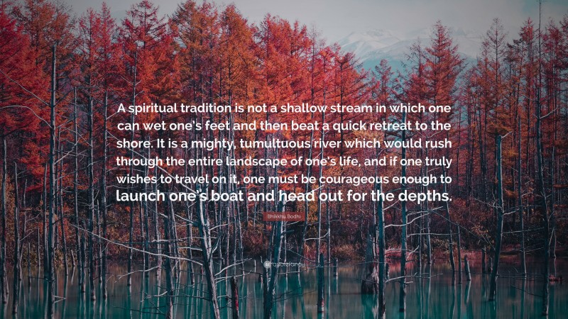 Bhikkhu Bodhi Quote: “A spiritual tradition is not a shallow stream in which one can wet one’s feet and then beat a quick retreat to the shore. It is a mighty, tumultuous river which would rush through the entire landscape of one’s life, and if one truly wishes to travel on it, one must be courageous enough to launch one’s boat and head out for the depths.”