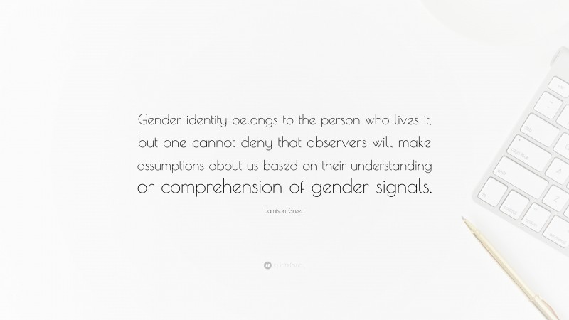 Jamison Green Quote: “Gender identity belongs to the person who lives it, but one cannot deny that observers will make assumptions about us based on their understanding or comprehension of gender signals.”