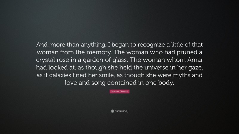 Roshani Chokshi Quote: “And, more than anything, I began to recognize a little of that woman from the memory. The woman who had pruned a crystal rose in a garden of glass. The woman whom Amar had looked at, as though she held the universe in her gaze, as if galaxies lined her smile, as though she were myths and love and song contained in one body.”