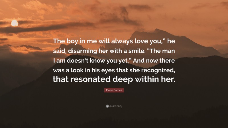 Eloisa James Quote: “The boy in me will always love you,” he said, disarming her with a smile. “The man I am doesn’t know you yet.” And now there was a look in his eyes that she recognized, that resonated deep within her.”