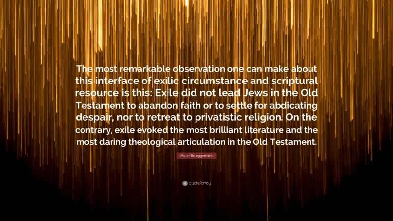 Walter Brueggemann Quote: “The most remarkable observation one can make about this interface of exilic circumstance and scriptural resource is this: Exile did not lead Jews in the Old Testament to abandon faith or to settle for abdicating despair, nor to retreat to privatistic religion. On the contrary, exile evoked the most brilliant literature and the most daring theological articulation in the Old Testament.”