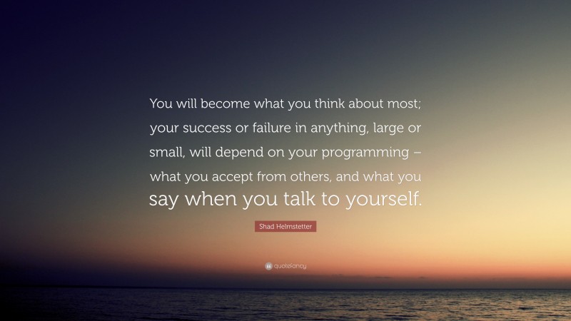 Shad Helmstetter Quote: “You will become what you think about most; your success or failure in anything, large or small, will depend on your programming – what you accept from others, and what you say when you talk to yourself.”