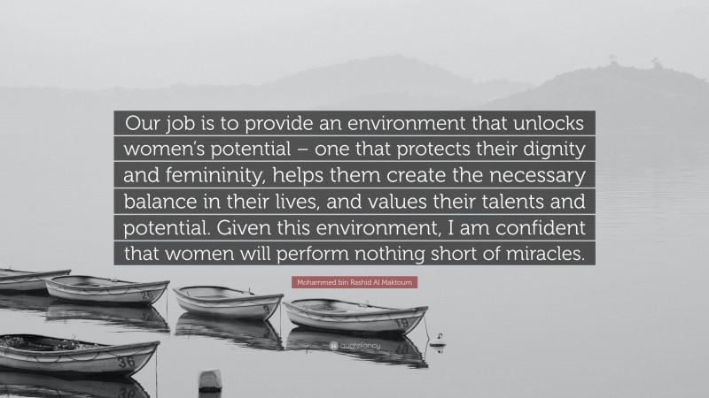 Mohammed bin Rashid Al Maktoum Quote: “Our job is to provide an environment that unlocks women’s potential – one that protects their dignity and femininity, helps them create the necessary balance in their lives, and values their talents and potential. Given this environment, I am confident that women will perform nothing short of miracles.”