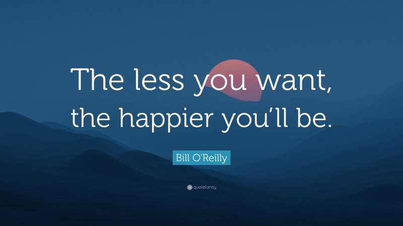 Bill O'Reilly Quote: “The less you want, the happier you’ll be.”
