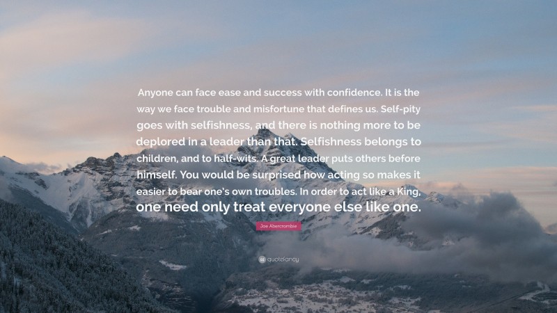 Joe Abercrombie Quote: “Anyone can face ease and success with confidence. It is the way we face trouble and misfortune that defines us. Self-pity goes with selfishness, and there is nothing more to be deplored in a leader than that. Selfishness belongs to children, and to half-wits. A great leader puts others before himself. You would be surprised how acting so makes it easier to bear one’s own troubles. In order to act like a King, one need only treat everyone else like one.”