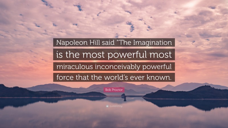 Bob Proctor Quote: “Napoleon Hill said “The Imagination is the most powerful most miraculous inconceivably powerful force that the world’s ever known.”