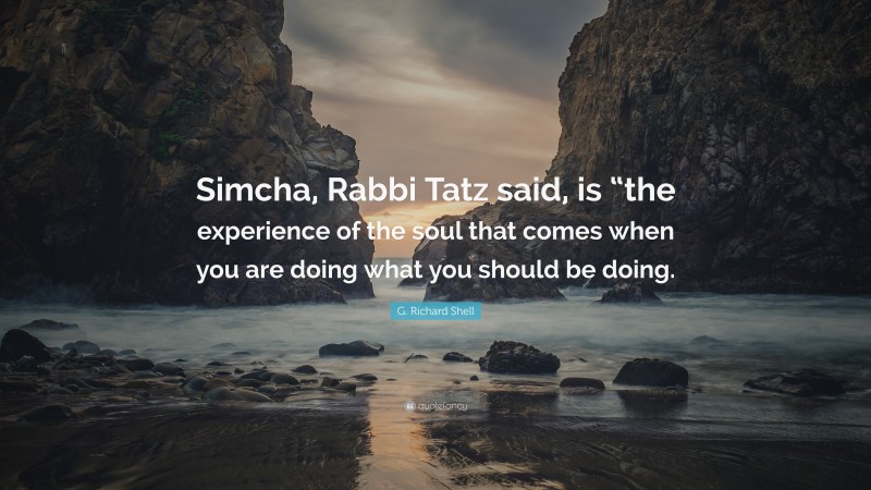 G. Richard Shell Quote: “Simcha, Rabbi Tatz said, is “the experience of the soul that comes when you are doing what you should be doing.”