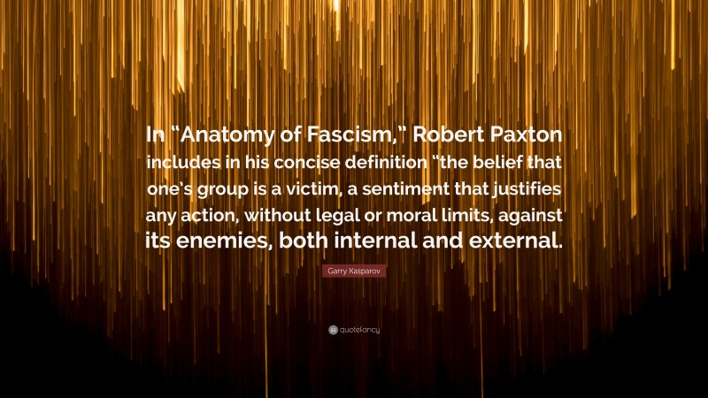 Garry Kasparov Quote: “In “Anatomy of Fascism,” Robert Paxton includes in his concise definition “the belief that one’s group is a victim, a sentiment that justifies any action, without legal or moral limits, against its enemies, both internal and external.”