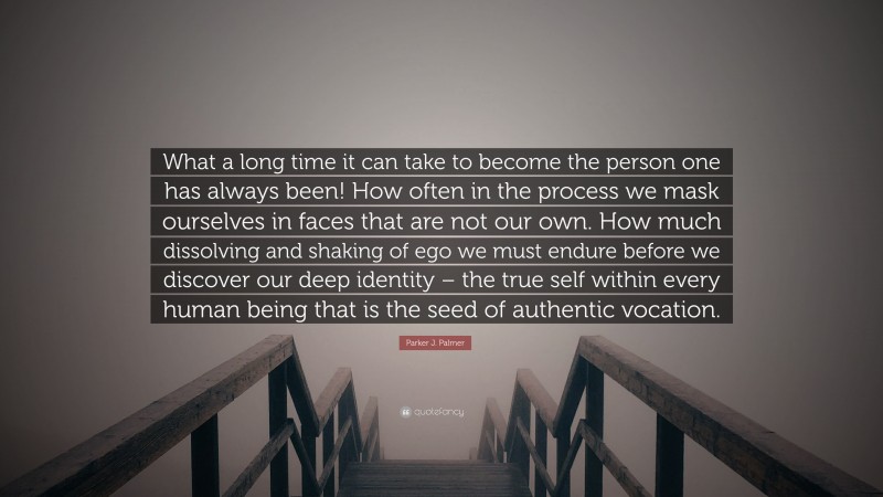 Parker J. Palmer Quote: “What a long time it can take to become the person one has always been! How often in the process we mask ourselves in faces that are not our own. How much dissolving and shaking of ego we must endure before we discover our deep identity – the true self within every human being that is the seed of authentic vocation.”