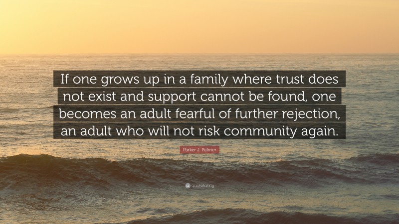 Parker J. Palmer Quote: “If one grows up in a family where trust does not exist and support cannot be found, one becomes an adult fearful of further rejection, an adult who will not risk community again.”