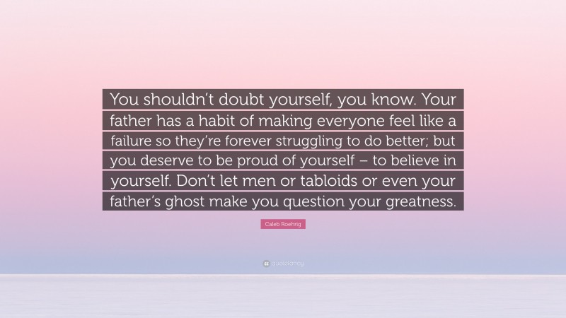 Caleb Roehrig Quote: “You shouldn’t doubt yourself, you know. Your father has a habit of making everyone feel like a failure so they’re forever struggling to do better; but you deserve to be proud of yourself – to believe in yourself. Don’t let men or tabloids or even your father’s ghost make you question your greatness.”