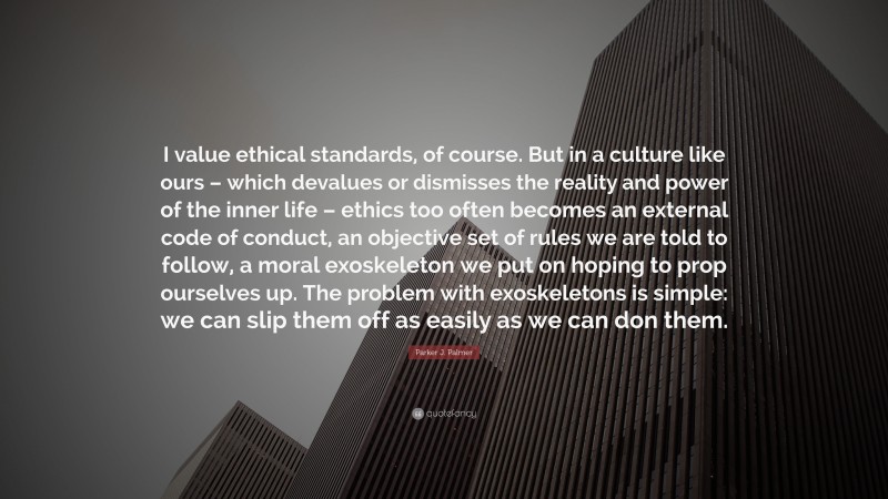 Parker J. Palmer Quote: “I value ethical standards, of course. But in a culture like ours – which devalues or dismisses the reality and power of the inner life – ethics too often becomes an external code of conduct, an objective set of rules we are told to follow, a moral exoskeleton we put on hoping to prop ourselves up. The problem with exoskeletons is simple: we can slip them off as easily as we can don them.”